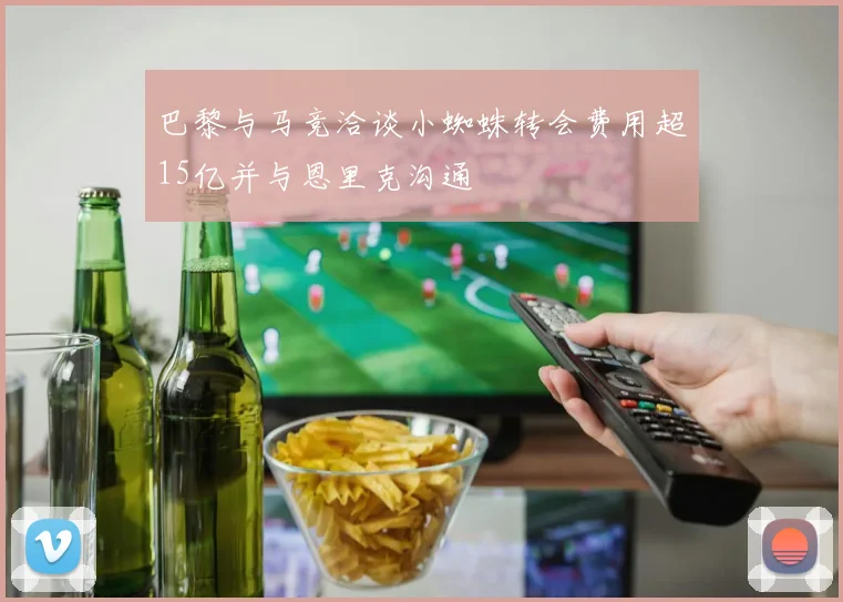 巴黎与马竞洽谈小蜘蛛转会费用超15亿并与恩里克沟通