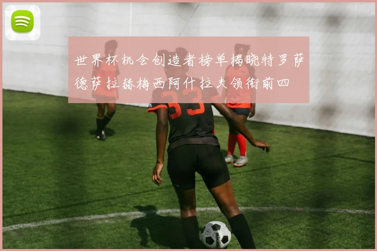 世界杯机会创造者榜单揭晓特罗萨德萨拉赫梅西阿什拉夫领衔前四