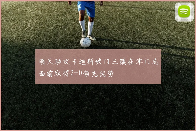 明天助攻卡迪斯破门三镇在津门虎面前取得2-0领先优势