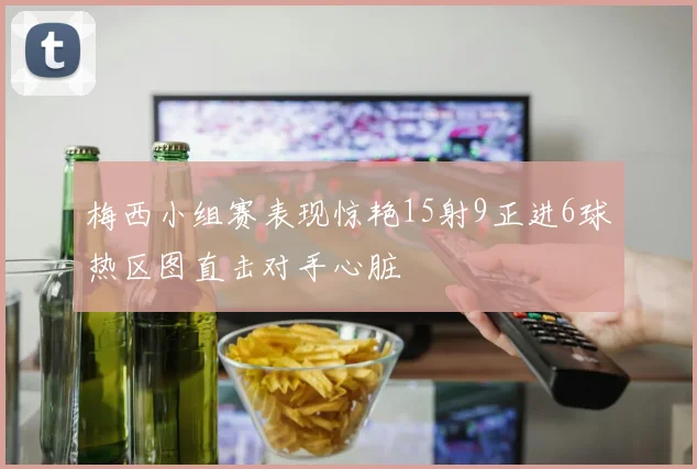 梅西小组赛表现惊艳15射9正进6球热区图直击对手心脏