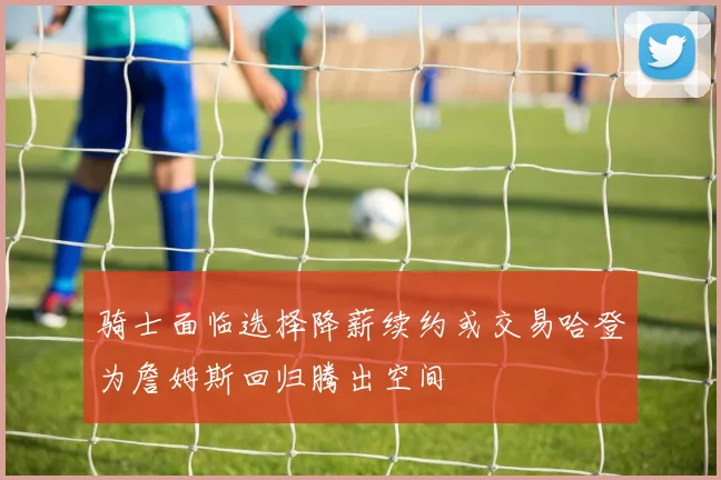 骑士面临选择降薪续约或交易哈登为詹姆斯回归腾出空间