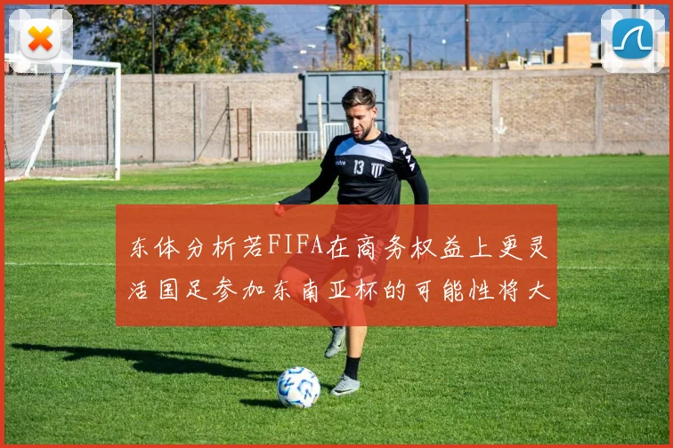 东体分析若FIFA在商务权益上更灵活国足参加东南亚杯的可能性将大增