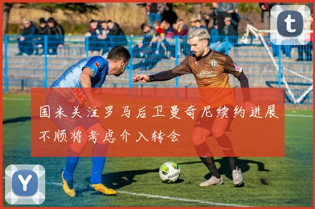 国米关注罗马后卫曼奇尼续约进展不顺将考虑介入转会