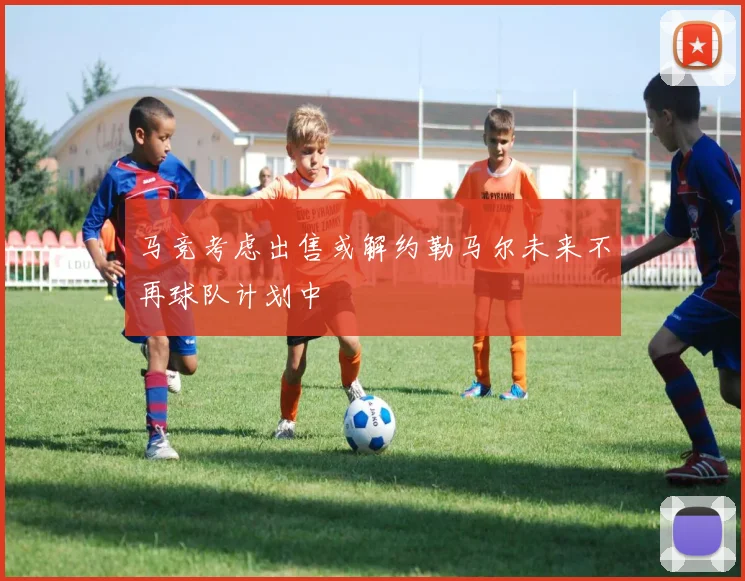 马竞考虑出售或解约勒马尔未来不再球队计划中