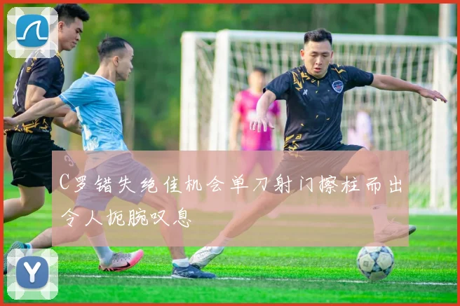 C罗错失绝佳机会单刀射门擦柱而出令人扼腕叹息