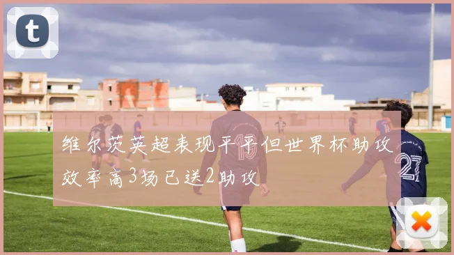 维尔茨英超表现平平但世界杯助攻效率高3场已送2助攻