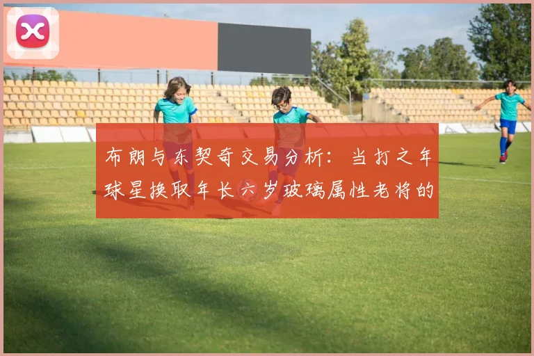 布朗与东契奇交易分析：当打之年球星换取年长六岁玻璃属性老将的利弊探讨
